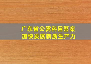 广东省公需科目答案 加快发展新质生产力